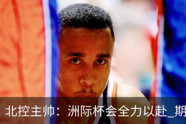 北控主帅：洲际杯会全力以赴 期待帮助球队建立新体系